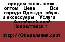 продам ткань шелк оптом › Цена ­ 310 - Все города Одежда, обувь и аксессуары » Услуги   . Алтайский край,Новоалтайск г.